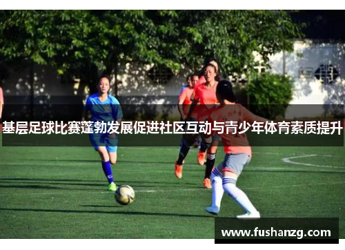 基层足球比赛蓬勃发展促进社区互动与青少年体育素质提升