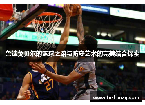 鲁迪戈贝尔的篮球之路与防守艺术的完美结合探索