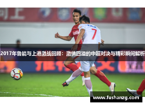 2017年鲁能与上港激战回顾：激情四溢的中超对决与精彩瞬间解析