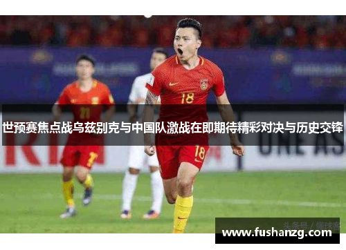 世预赛焦点战乌兹别克与中国队激战在即期待精彩对决与历史交锋
